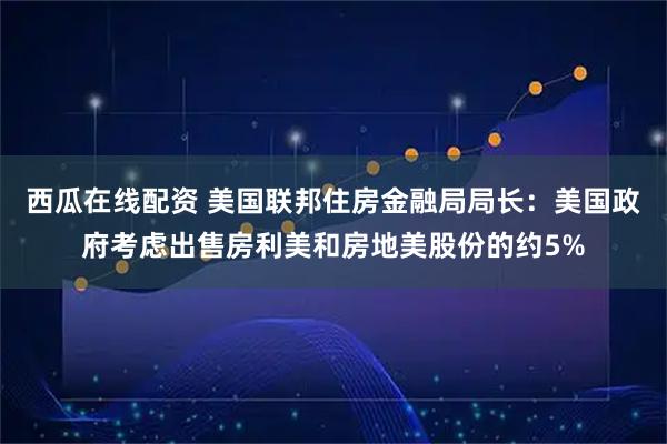 西瓜在线配资 美国联邦住房金融局局长：美国政府考虑出售房利美和房地美股份的约5%