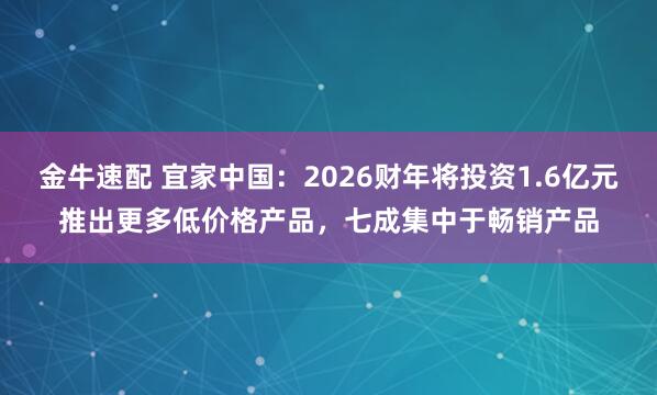 金牛速配 宜家中国：2026财年将投资1.6亿元推出更多低价格产品，七成集中于畅销产品