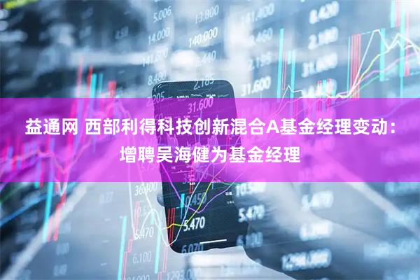 益通网 西部利得科技创新混合A基金经理变动：增聘吴海健为基金经理