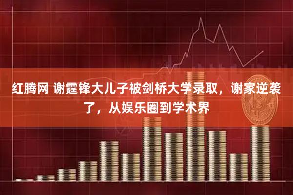 红腾网 谢霆锋大儿子被剑桥大学录取，谢家逆袭了，从娱乐圈到学术界
