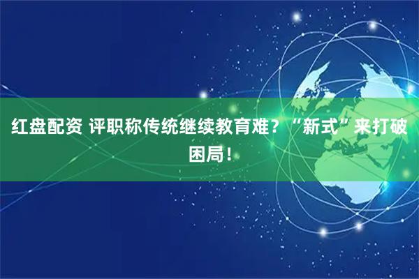 红盘配资 评职称传统继续教育难？“新式”来打破困局！