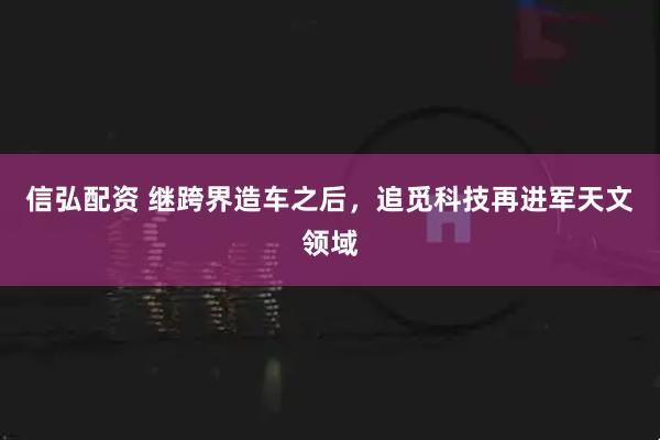信弘配资 继跨界造车之后，追觅科技再进军天文领域