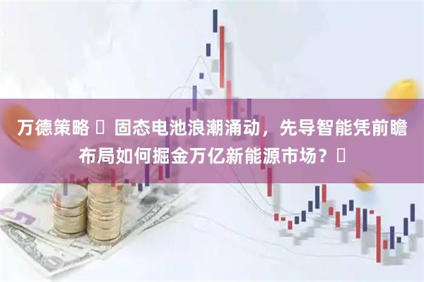 万德策略 ​固态电池浪潮涌动，先导智能凭前瞻布局如何掘金万亿新能源市场？​