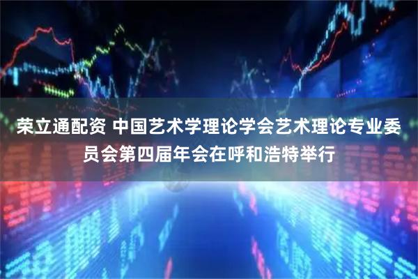 荣立通配资 中国艺术学理论学会艺术理论专业委员会第四届年会在呼和浩特举行