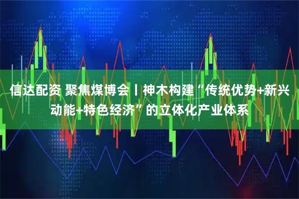 信达配资 聚焦煤博会丨神木构建“传统优势+新兴动能+特色经济”的立体化产业体系