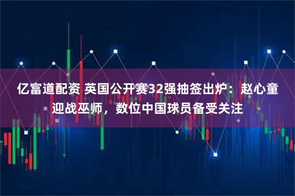 亿富道配资 英国公开赛32强抽签出炉：赵心童迎战巫师，数位中国球员备受关注