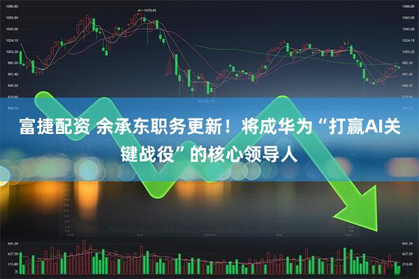 富捷配资 余承东职务更新！将成华为“打赢AI关键战役”的核心领导人