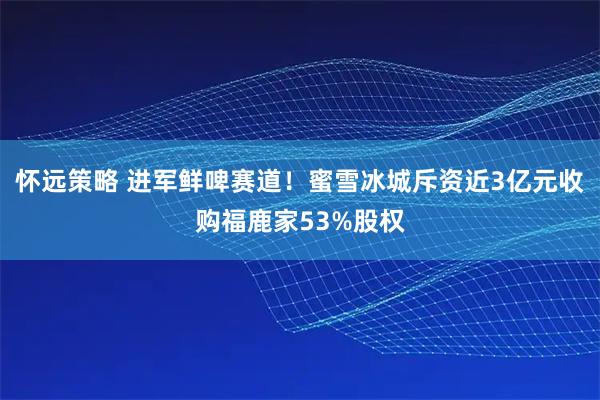 怀远策略 进军鲜啤赛道！蜜雪冰城斥资近3亿元收购福鹿家53%股权