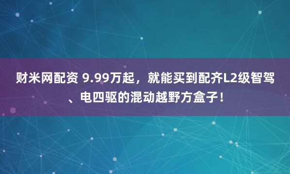 财米网配资 9.99万起，就能买到配齐L2级智驾、电四驱的混动越野方盒子！