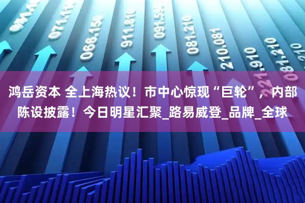 鸿岳资本 全上海热议！市中心惊现“巨轮”，内部陈设披露！今日明星汇聚_路易威登_品牌_全球