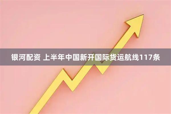 银河配资 上半年中国新开国际货运航线117条
