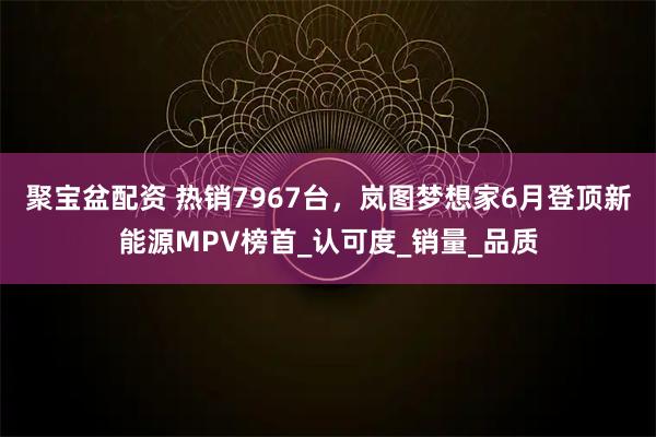 聚宝盆配资 热销7967台，岚图梦想家6月登顶新能源MPV榜首_认可度_销量_品质