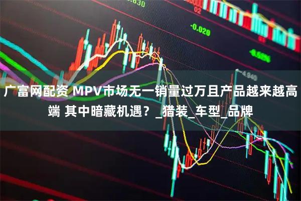 广富网配资 MPV市场无一销量过万且产品越来越高端 其中暗藏机遇？_猎装_车型_品牌