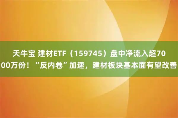 天牛宝 建材ETF（159745）盘中净流入超7000万份！“反内卷”加速，建材板块基本面有望改善