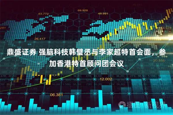 鼎盛证券 强脑科技韩璧丞与李家超特首会面，参加香港特首顾问团会议