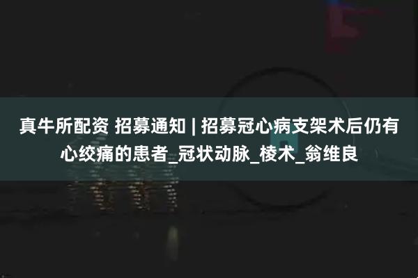 真牛所配资 招募通知 | 招募冠心病支架术后仍有心绞痛的患者_冠状动脉_棱术_翁维良