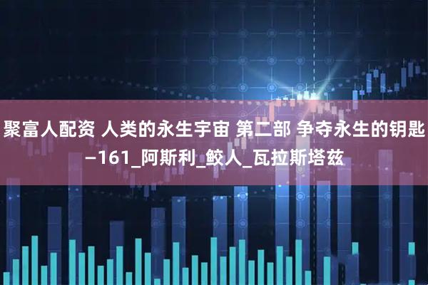 聚富人配资 人类的永生宇宙 第二部 争夺永生的钥匙—161_阿斯利_鲛人_瓦拉斯塔兹