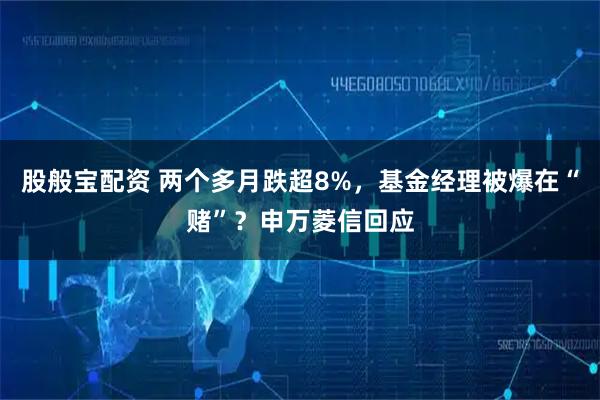 股般宝配资 两个多月跌超8%，基金经理被爆在“赌”？申万菱信回应