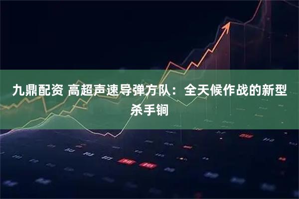 九鼎配资 高超声速导弹方队：全天候作战的新型杀手锏