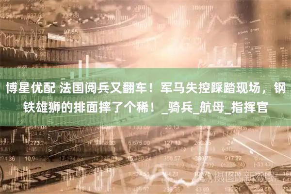 博星优配 法国阅兵又翻车！军马失控踩踏现场，钢铁雄狮的排面摔了个稀！_骑兵_航母_指挥官
