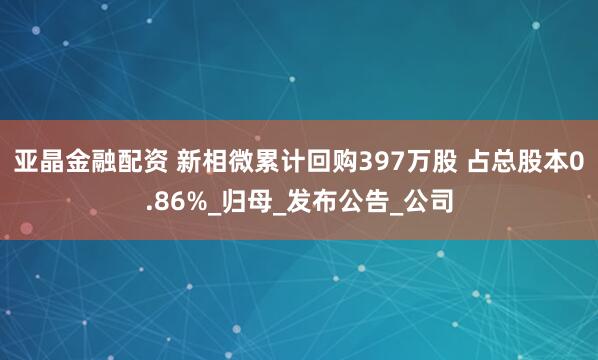 亚晶金融配资 新相微累计回购397万股 占总股本0.86%_归母_发布公告_公司