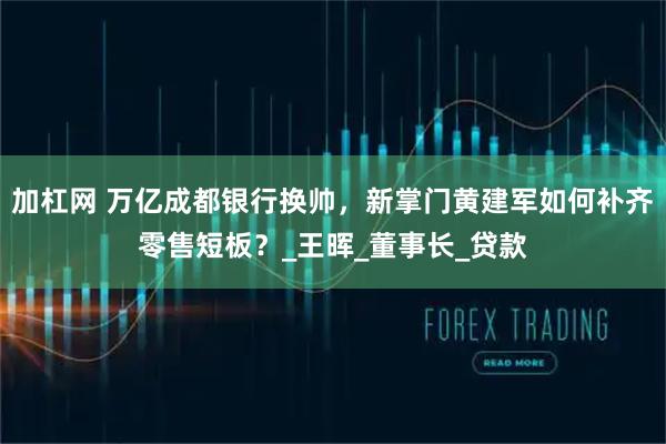加杠网 万亿成都银行换帅，新掌门黄建军如何补齐零售短板？_王晖_董事长_贷款