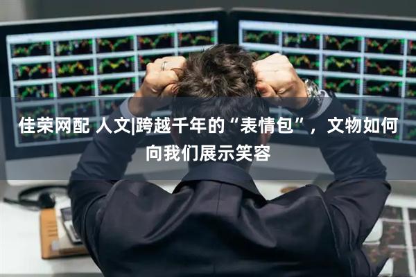 佳荣网配 人文|跨越千年的“表情包”，文物如何向我们展示笑容