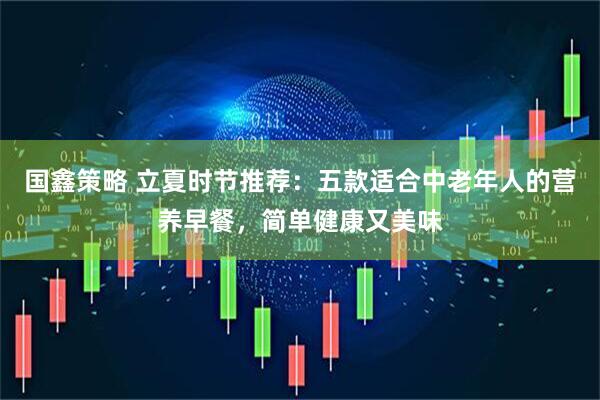 国鑫策略 立夏时节推荐：五款适合中老年人的营养早餐，简单健康又美味