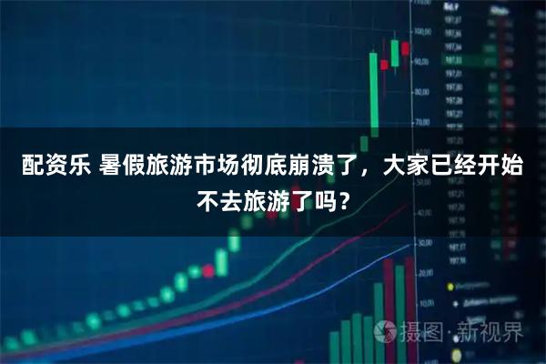 配资乐 暑假旅游市场彻底崩溃了，大家已经开始不去旅游了吗？